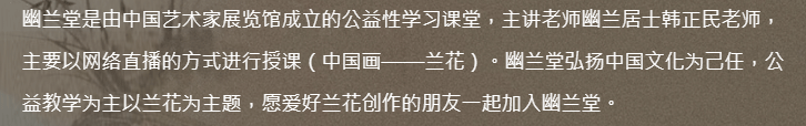 幽兰堂是由中国艺术家展览馆成立的公益性学习课堂，主讲老师幽兰居士韩正民老师，主要以网络直播的方式进行授课（中国画——兰花）。幽兰堂弘扬中国文化为己任，公益教学为主以兰花为主题，愿爱好兰花创作的朋友一起加入幽兰堂。