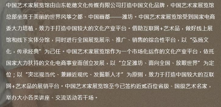 中国艺术家展览馆由山东乾德文化传媒有限公司打造中国文化品牌，中国艺术家展览馆总部坐落于美丽的世界风筝之都、中国画都——潍坊。中国艺术家展览馆受到国家电商委大力培植，致力于打造中国较大的文化产业平台。借助互联网+艺术品，做好线上展馆和线下实体分馆，同时进行全国展览展示、推广、销售的综合性平台，以“弘扬文化，传承经典”为己任。中国艺术家展览馆作为一个市场化运作的文化产业平台，依托国家大力扶持的文化电商事业而创立发展，以“立足潍坊、面向全国、放眼世界”为定位；以“突出现当代、兼顾近现代、发掘新人才”为原则，致力于打造中国较大的互联网+艺术品的展销平台。中国艺术家展览馆至今已签约近贰百位省级、国级艺术名家，举办大小各类讲座、交流活动若干场。